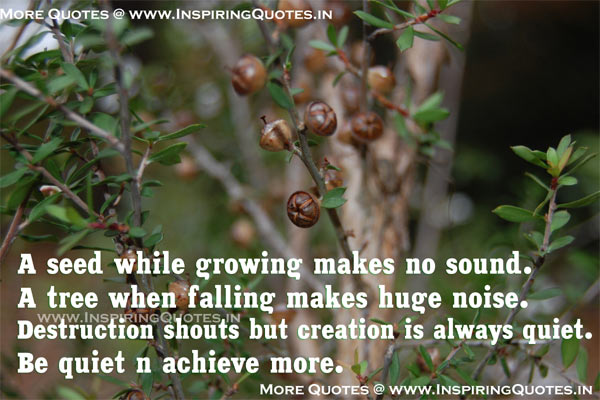 A seed while growing makes no sound! A tree while falling makes huge noise Destruction shouts but creation is always quiet. Be quiet and achieve more.