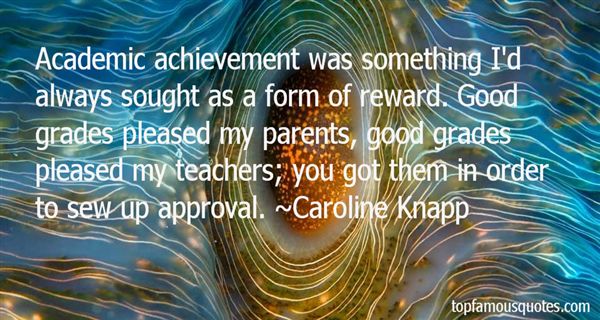 Academic achievement was something I'd always sought as a form of reward. Good grades pleased my parents, good grades pleased my teachers; you got them in order to sew up approval  - Caroline Knapp