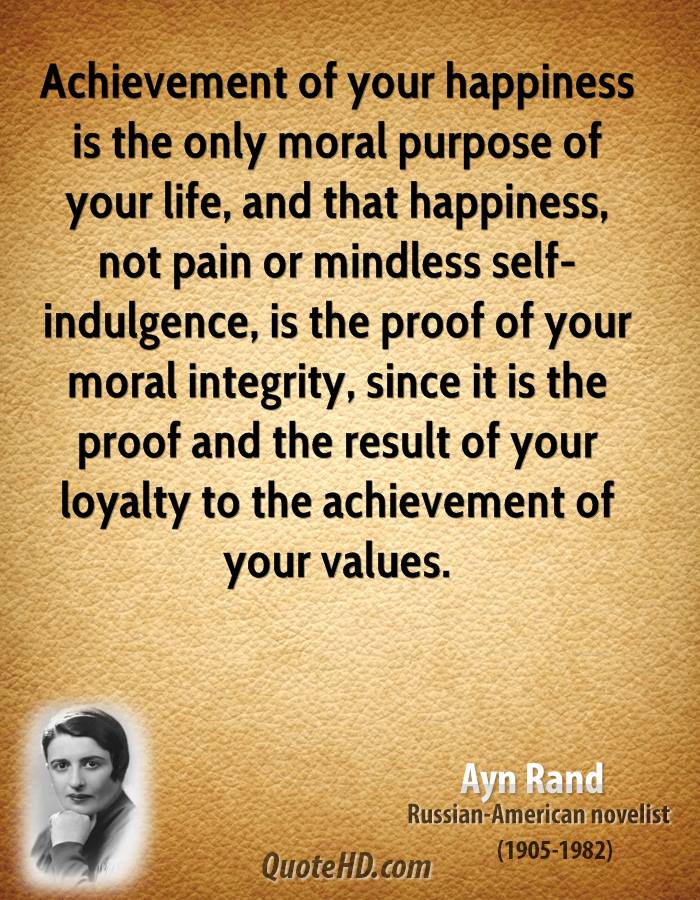 Achievement of your happiness is the only moral purpose of your life, and that happiness, not pain or mindless self-indulgence, is the proof of your moral integrity, since it is the proof and the result of your loyalty to the achievement of your values.