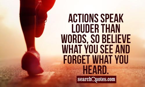 Actions speak louder than words, so believe what you see and forget what you heard