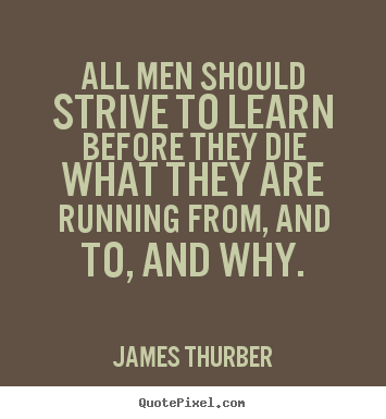 All men should strive to learn before they die what they are running from, and to, and why.   - James Thurber