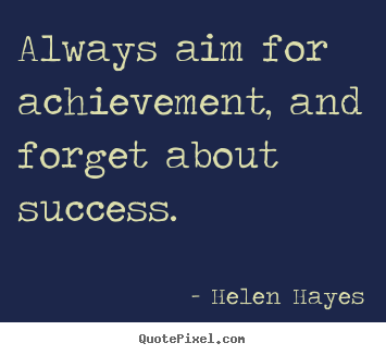Always aim for achievement, and forget about success  - Helen Hayes