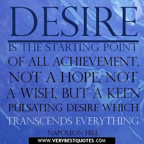 Desire is the starting point of all achievement, not a hope, not a wish, but a keen pulsating desire which transcends everything. – Napoleon Hill