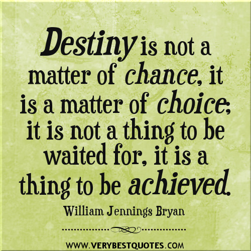 Destiny is not a matter of chance; it is a matter of choice. It is not a thing to be waited for, it is a thing to be achieved  - William Jennings Bryan