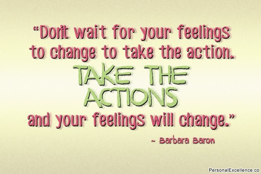 Don't wait for your feelings to change to take the action. Take the action and your feelings will change.  - Barbara Baron
