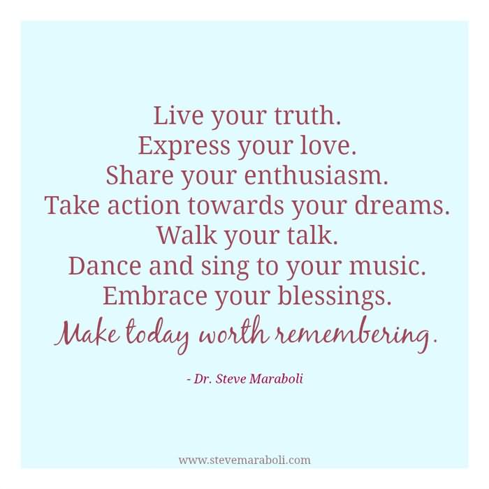 Live your truth. Express your love. Share your enthusiasm. Take action toward your dreams. Walk your talk. Dance and sing to your music. Embrace your blessings.  -  Dr. Steve Maraboli