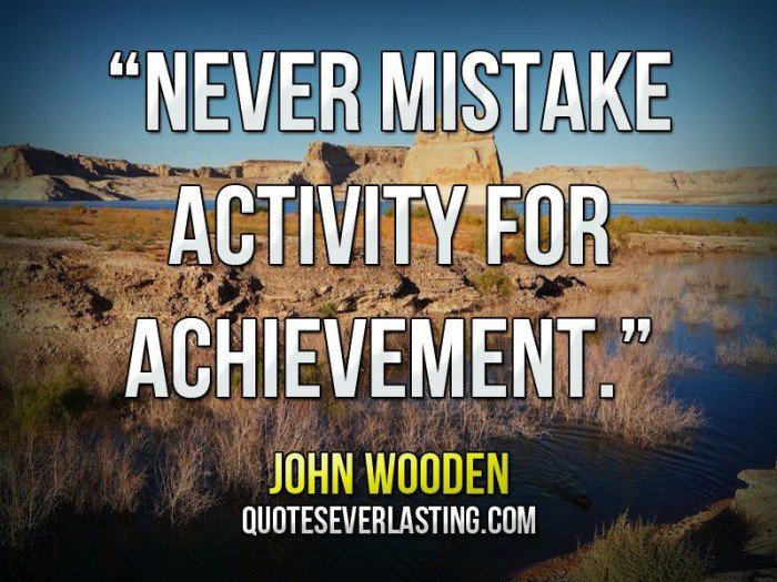 Never mistake activity for achievement. -John Wooden