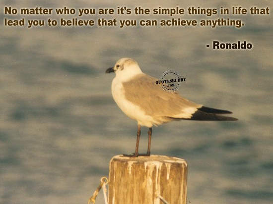 No matter who you are it’s the simple things in life that lead you to believe that you can achieve anything.  – Ronaldo