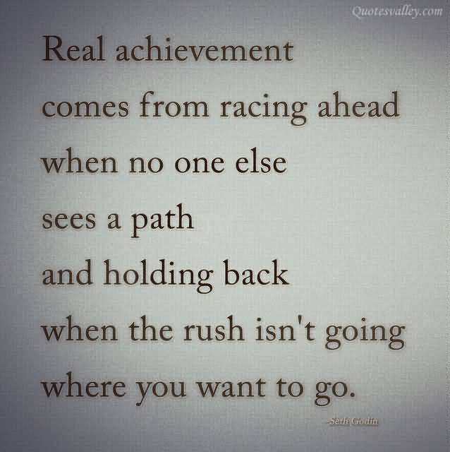 Real Achievement Comes From Racing Ahead When No One Else Sees A Path And Holding Back When The Rush Isn't Going Where You Want To Go  - Seth Godin