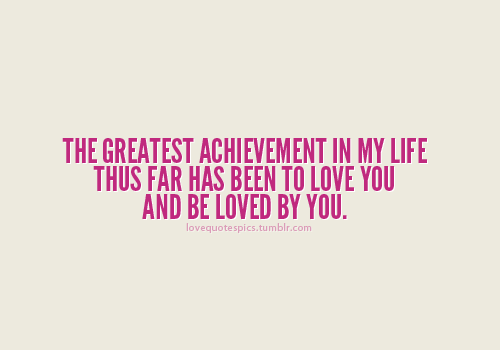 The greatest achievement in my life thus far has been to love you and be loved by you
