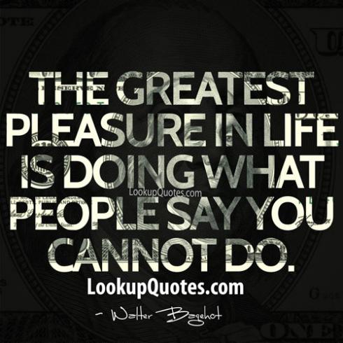 The greatest pleasure in life is doing what others say you cannot do  - Walter Bagehot