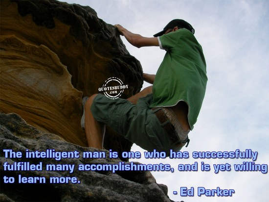 The intelligent man is one who has successfully fulfilled many accomplishments, and is yet willing to learn more  – Ed Parker