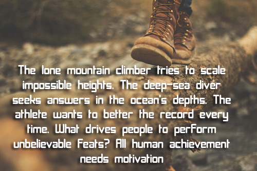 The lone mountain climber tries to scale impossible heights. The deep-sea diver seeks answers in the ocean's depths. The athlete wants to better the record every time. What drives people to perform unbelievable feats? All human achievement needs motivation.