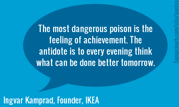 The most dangerous poison is the feeling of achievement. The antidote is to every evening think what can be done better tomorrow.