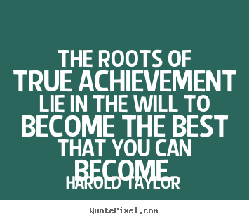 The roots of true achievement lie in the will to become the best that you can become. - Harold Taylor