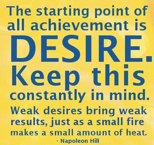 The starting point of all achievement is DESIRE. Keep this constantly in mind. Weak desire brings weak results, just as a small fire makes a small amount of heat.