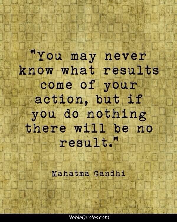 You may never know what results come of your action, but if you do nothing there will be no result.  –  Mahatma Gandhi