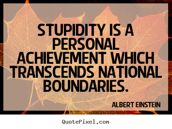 Stupidity is a personal achievement which transcends national boundaries.