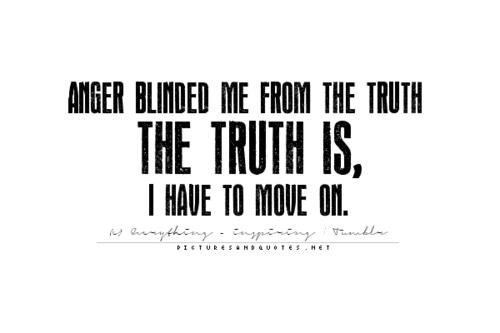 Anger blinded me from the truth The Truth is , I have to move on.