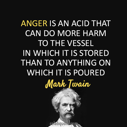 Anger is an acid that can do more harm to the vessel in which it is stored than to anything on which it is poured - Mark Twain