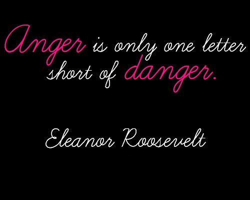 Anger is only one better short of danger  - Eleanor Roosevelt