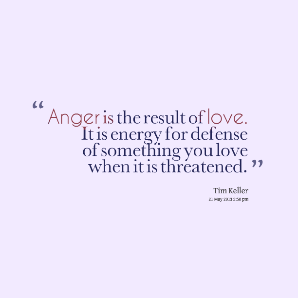 Anger is the result of love. It is energy for defense of something you love when it is threatened.
