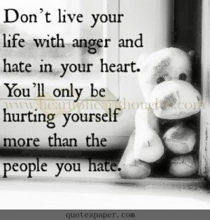 Don’t live your life with anger and hate in your heart. You’ll only be hurting yourself more than the people you hate.