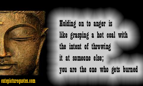 Holding on to anger is like grasping a hot coal with intent of throwing its at someone else; you are the one who gets burned.