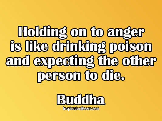 Holding onto anger is like drinking poison and expecting the other person to die  - buddha