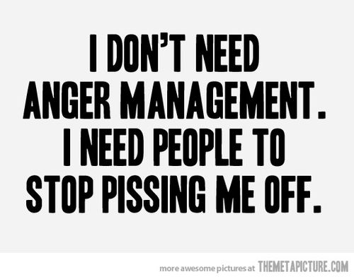 I don’t need anger management. I need people to stop pissing me off.