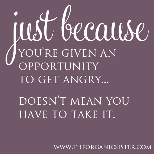 Just because you’re given an opportunity to get angry.  Doesn’t mean you have to take it.