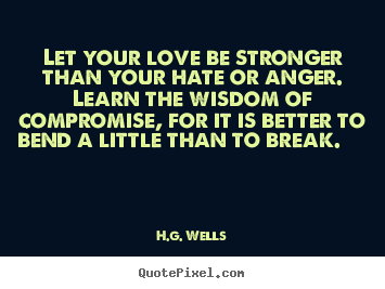 Let your love be stronger than your hate or anger. Learn the wisdom of compromise, for it is better to bend a little than to break.   - H.G. Wells