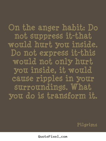 On the anger habit Do not suppress it-that would hurt you inside. Do not express it-this would not only hurt you inside, it would cause ripples in your surroundings. What you do is transform it.