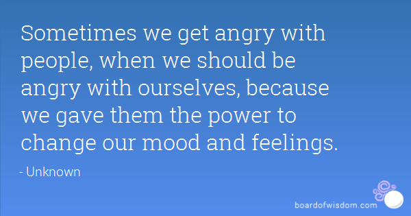 Sometimes we get angry with people, when we should be angry with ourselves, because we gave them the power to change our mood and feelings.