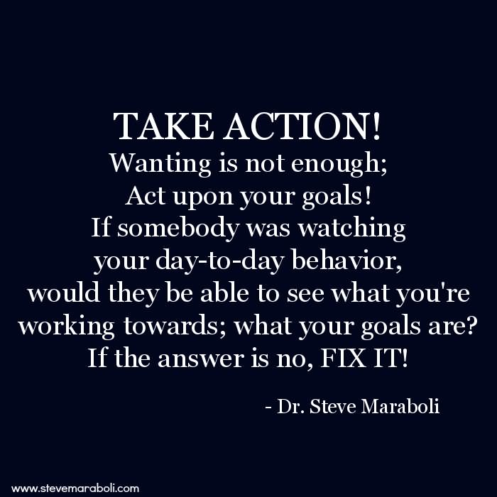 TAKE ACTION! Wanting is not enough; Act upon your goals! If somebody was watching your day-to-day behavior, would they be able to see what you’re working towards; what your goals are? If the answer is no, FIX IT! - Steve Maraboli