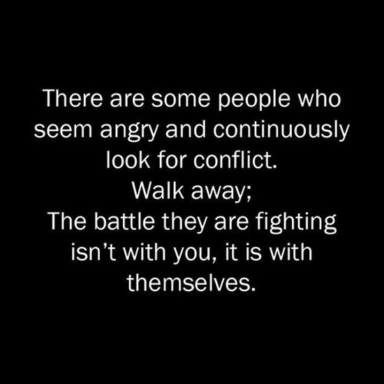 There are some people who always seem angry and continuously look for conflict. Walk away; the battle they are fighting isn’t with you, it is with themselves.