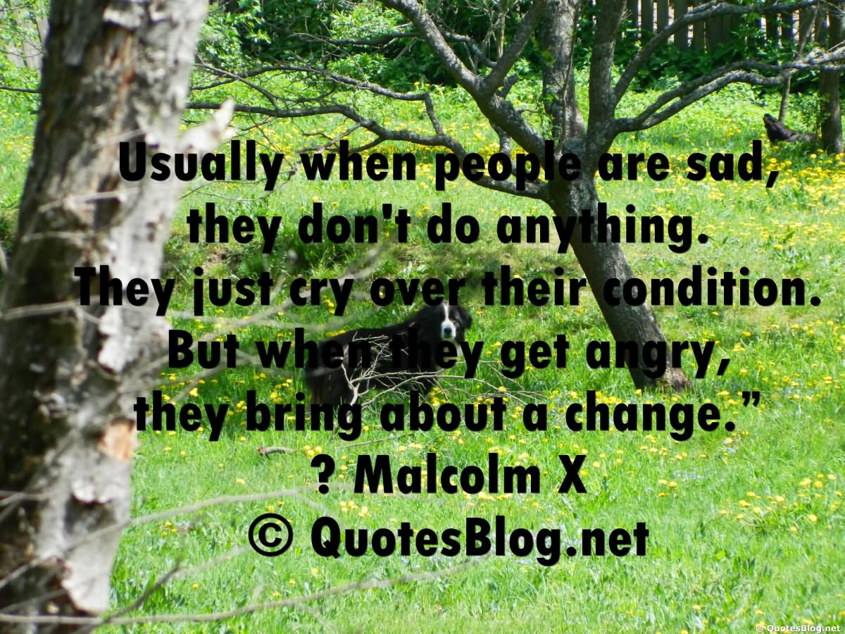 Usually when people are sad, they don't do anything. They just cry over their condition. But when they get angry, they bring about a change  - Malcolm X