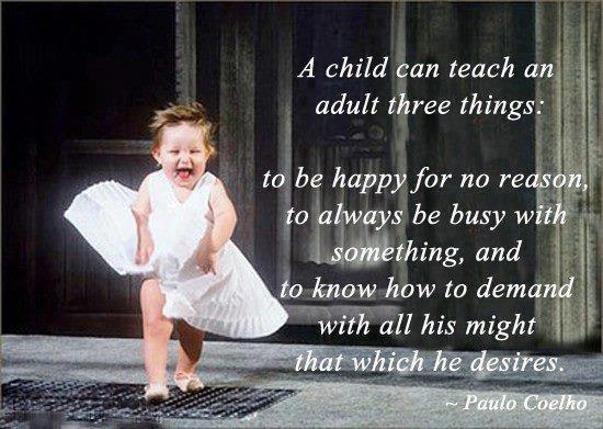 A child can teach an adult three things to be happy for no reason, ... and to know how to demand with all his might that which he desires  -  Paulo Coelho