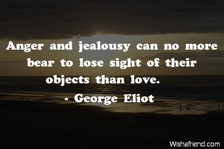 Anger and jealousy can no more bear to lose sight of their objects than love.  - George Eliot