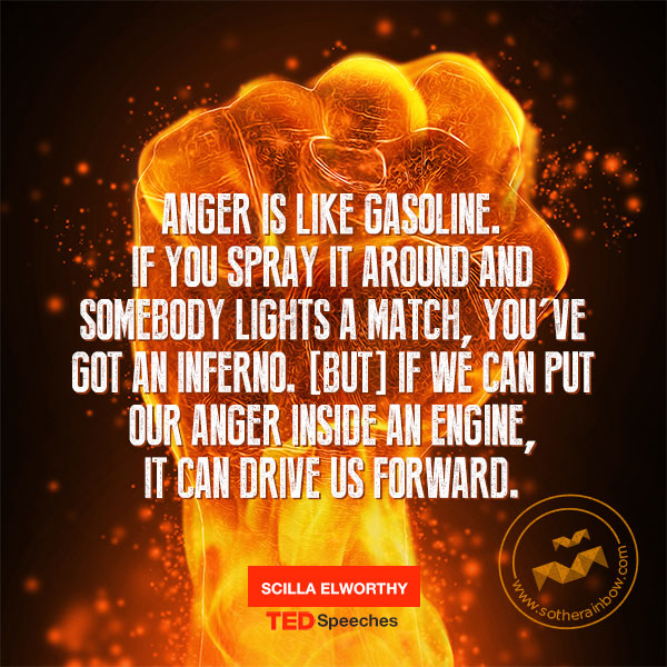 Anger is like gasoline. If you spray it around and somebody lights a match, you’ve got an inferno. But if we can put our anger inside an engine, it can drive us forward.