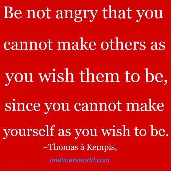 Be not angry that you cannot make others as you wish them to be, since you cannot make yourself as you wish to be. - Thomas a Kempis