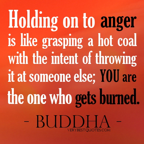 Holding on to anger is like grasping a hot coal with the intent of throwing it at someone else; you are the one who gets burned. - Buddha