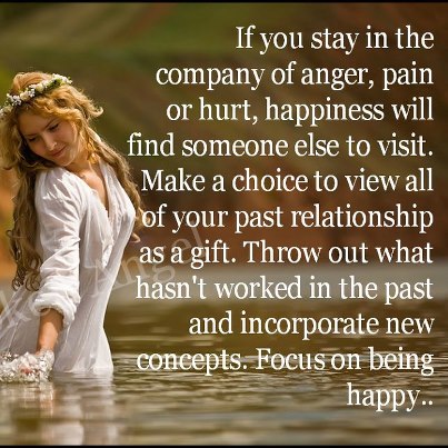 If you stay in the company of anger, pain, or hurt, happiness will find someone else to visit. Make the choice to view all of your past relationships as a gift. Throw out what hasn’t worked in the past and incorporate new concepts. Focus on being happy﻿.