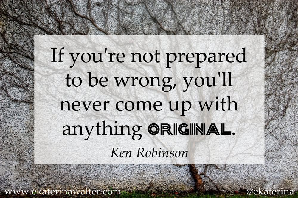 If you're not prepared to be wrong, you'll never come up with anything original.  -  Ken Robinson