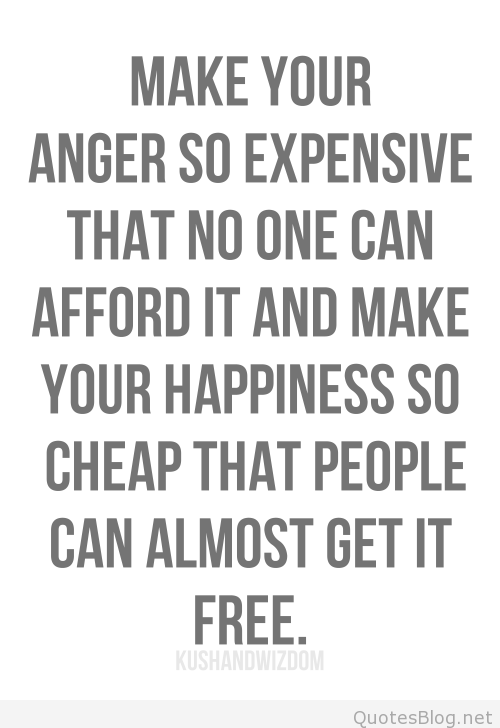 Make your anger so expensive that no one can afford it and make your happiness so cheap that people can almost get it free.