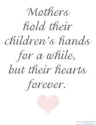 Mothers hold their children s hands for awhile their hearts forever.