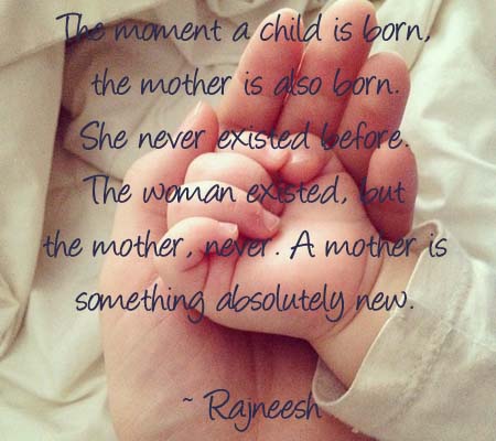 The moment a child is born, the mother is also born. She never existed before. The woman existed, but the mother, never. A mother is something absolutely new.  -  Rajneesh