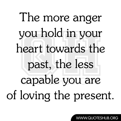 The more anger you hold in your heart towards the past, the less capable you are of loving the present.