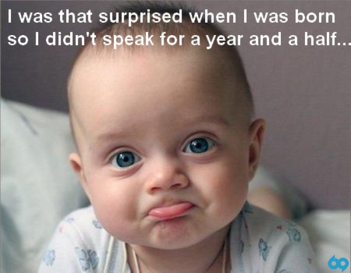When I was born I was so surprised I didn't talk for a year and a half.