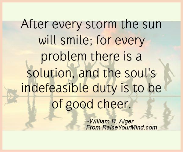 After every storm the sun will smile; for every problem there is a solution, and the soul's indefeasible duty is to be of good cheer. - William R. Alger